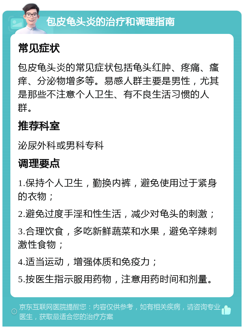 包皮龟头炎的治疗和调理指南 常见症状 包皮龟头炎的常见症状包括龟头红肿、疼痛、瘙痒、分泌物增多等。易感人群主要是男性，尤其是那些不注意个人卫生、有不良生活习惯的人群。 推荐科室 泌尿外科或男科专科 调理要点 1.保持个人卫生，勤换内裤，避免使用过于紧身的衣物； 2.避免过度手淫和性生活，减少对龟头的刺激； 3.合理饮食，多吃新鲜蔬菜和水果，避免辛辣刺激性食物； 4.适当运动，增强体质和免疫力； 5.按医生指示服用药物，注意用药时间和剂量。