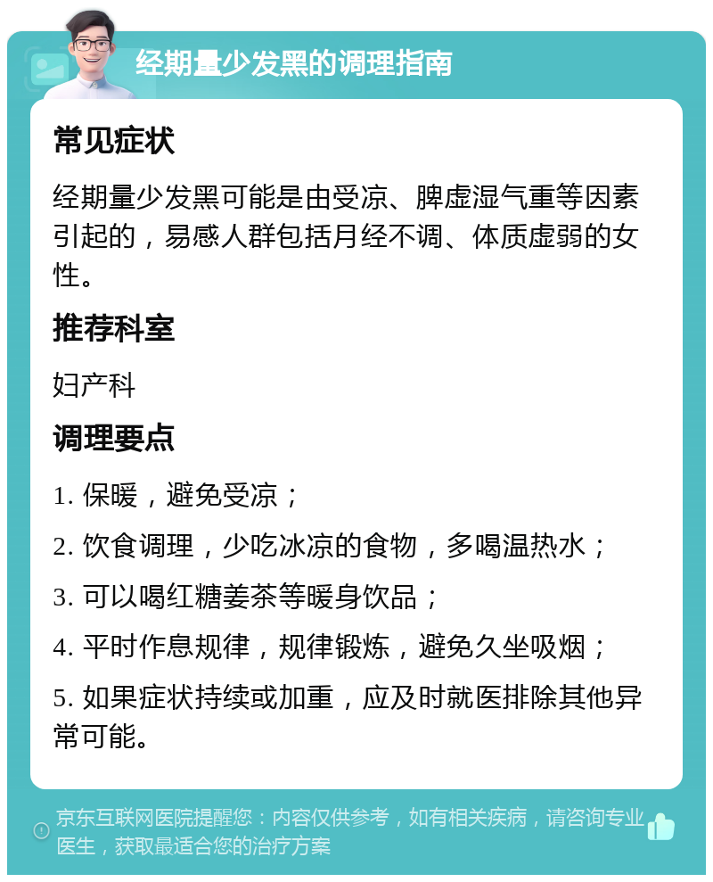 经期量少发黑的调理指南 常见症状 经期量少发黑可能是由受凉、脾虚湿气重等因素引起的，易感人群包括月经不调、体质虚弱的女性。 推荐科室 妇产科 调理要点 1. 保暖，避免受凉； 2. 饮食调理，少吃冰凉的食物，多喝温热水； 3. 可以喝红糖姜茶等暖身饮品； 4. 平时作息规律，规律锻炼，避免久坐吸烟； 5. 如果症状持续或加重，应及时就医排除其他异常可能。