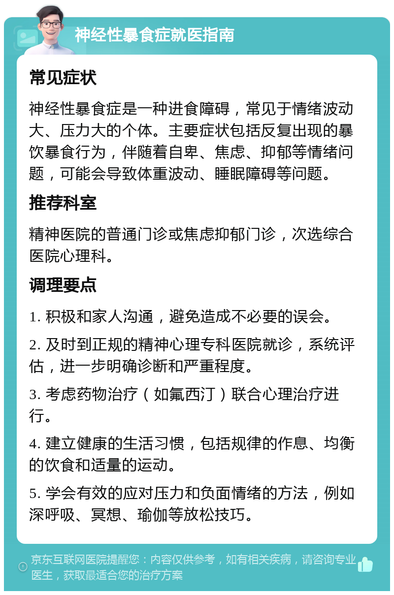 神经性暴食症就医指南 常见症状 神经性暴食症是一种进食障碍，常见于情绪波动大、压力大的个体。主要症状包括反复出现的暴饮暴食行为，伴随着自卑、焦虑、抑郁等情绪问题，可能会导致体重波动、睡眠障碍等问题。 推荐科室 精神医院的普通门诊或焦虑抑郁门诊，次选综合医院心理科。 调理要点 1. 积极和家人沟通，避免造成不必要的误会。 2. 及时到正规的精神心理专科医院就诊，系统评估，进一步明确诊断和严重程度。 3. 考虑药物治疗（如氟西汀）联合心理治疗进行。 4. 建立健康的生活习惯，包括规律的作息、均衡的饮食和适量的运动。 5. 学会有效的应对压力和负面情绪的方法，例如深呼吸、冥想、瑜伽等放松技巧。