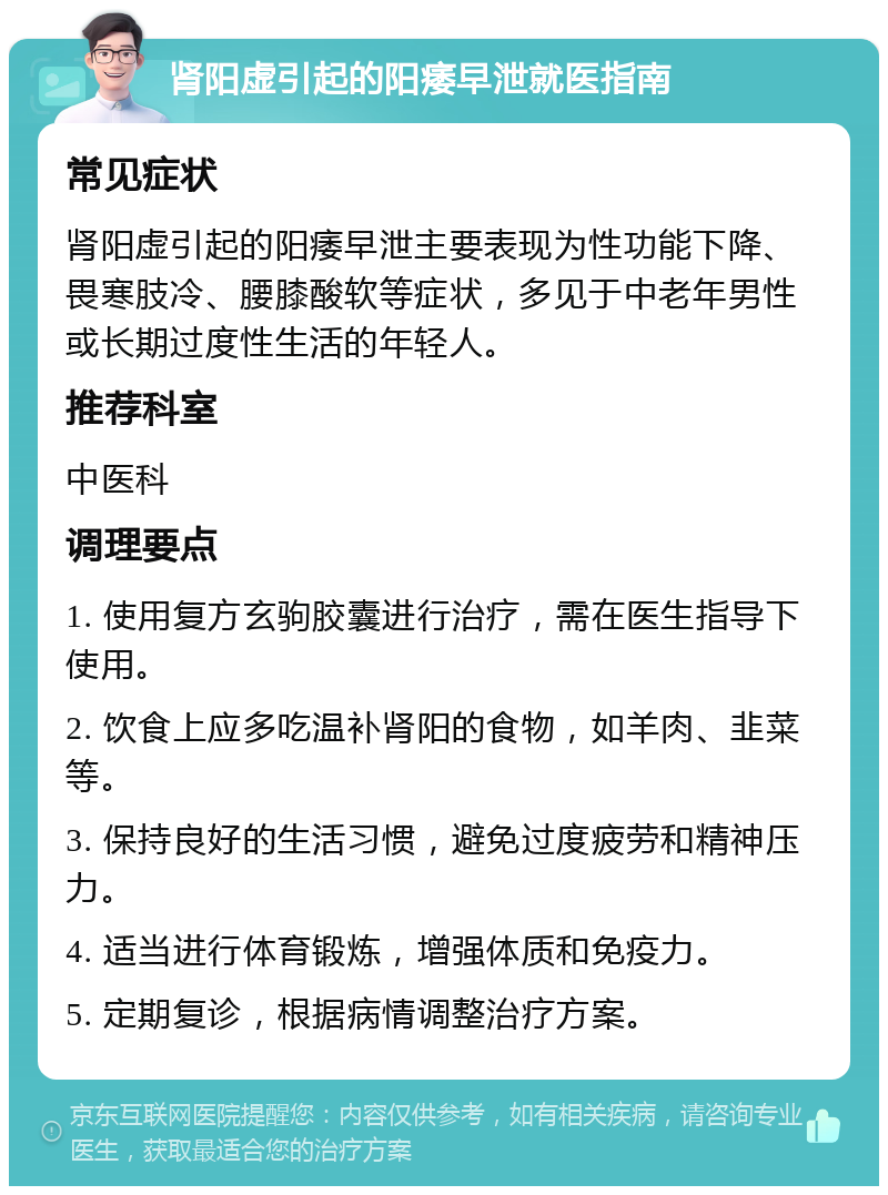 肾阳虚引起的阳痿早泄就医指南 常见症状 肾阳虚引起的阳痿早泄主要表现为性功能下降、畏寒肢冷、腰膝酸软等症状，多见于中老年男性或长期过度性生活的年轻人。 推荐科室 中医科 调理要点 1. 使用复方玄驹胶囊进行治疗，需在医生指导下使用。 2. 饮食上应多吃温补肾阳的食物，如羊肉、韭菜等。 3. 保持良好的生活习惯，避免过度疲劳和精神压力。 4. 适当进行体育锻炼，增强体质和免疫力。 5. 定期复诊，根据病情调整治疗方案。