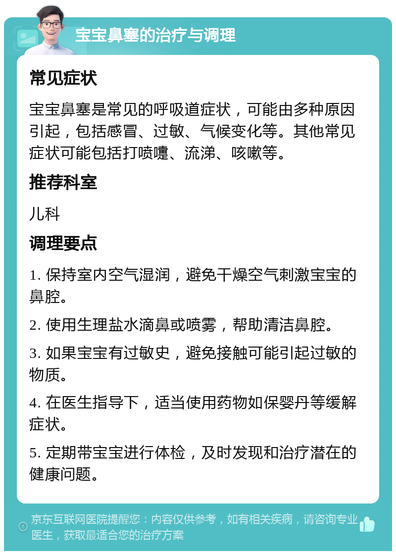 宝宝鼻塞的治疗与调理 常见症状 宝宝鼻塞是常见的呼吸道症状，可能由多种原因引起，包括感冒、过敏、气候变化等。其他常见症状可能包括打喷嚏、流涕、咳嗽等。 推荐科室 儿科 调理要点 1. 保持室内空气湿润，避免干燥空气刺激宝宝的鼻腔。 2. 使用生理盐水滴鼻或喷雾，帮助清洁鼻腔。 3. 如果宝宝有过敏史，避免接触可能引起过敏的物质。 4. 在医生指导下，适当使用药物如保婴丹等缓解症状。 5. 定期带宝宝进行体检，及时发现和治疗潜在的健康问题。