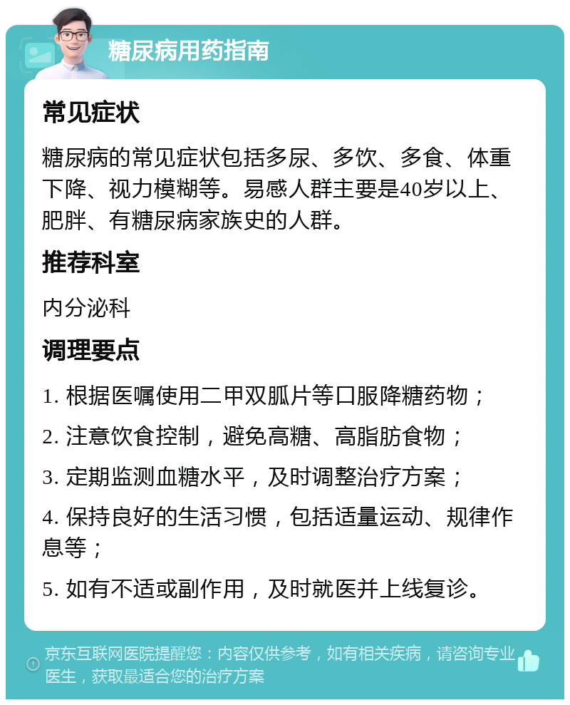 糖尿病用药指南 常见症状 糖尿病的常见症状包括多尿、多饮、多食、体重下降、视力模糊等。易感人群主要是40岁以上、肥胖、有糖尿病家族史的人群。 推荐科室 内分泌科 调理要点 1. 根据医嘱使用二甲双胍片等口服降糖药物； 2. 注意饮食控制，避免高糖、高脂肪食物； 3. 定期监测血糖水平，及时调整治疗方案； 4. 保持良好的生活习惯，包括适量运动、规律作息等； 5. 如有不适或副作用，及时就医并上线复诊。