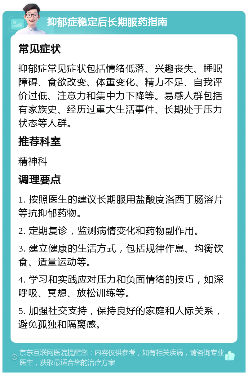 抑郁症稳定后长期服药指南 常见症状 抑郁症常见症状包括情绪低落、兴趣丧失、睡眠障碍、食欲改变、体重变化、精力不足、自我评价过低、注意力和集中力下降等。易感人群包括有家族史、经历过重大生活事件、长期处于压力状态等人群。 推荐科室 精神科 调理要点 1. 按照医生的建议长期服用盐酸度洛西丁肠溶片等抗抑郁药物。 2. 定期复诊，监测病情变化和药物副作用。 3. 建立健康的生活方式，包括规律作息、均衡饮食、适量运动等。 4. 学习和实践应对压力和负面情绪的技巧，如深呼吸、冥想、放松训练等。 5. 加强社交支持，保持良好的家庭和人际关系，避免孤独和隔离感。