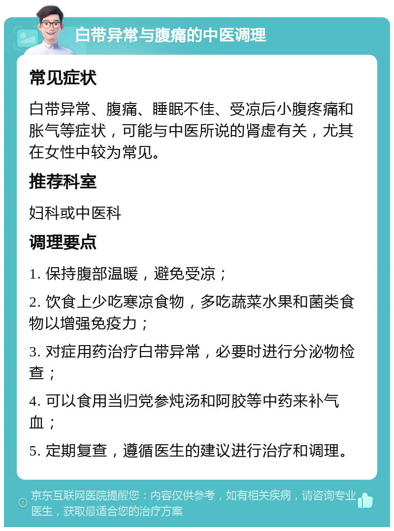 白带异常与腹痛的中医调理 常见症状 白带异常、腹痛、睡眠不佳、受凉后小腹疼痛和胀气等症状，可能与中医所说的肾虚有关，尤其在女性中较为常见。 推荐科室 妇科或中医科 调理要点 1. 保持腹部温暖，避免受凉； 2. 饮食上少吃寒凉食物，多吃蔬菜水果和菌类食物以增强免疫力； 3. 对症用药治疗白带异常，必要时进行分泌物检查； 4. 可以食用当归党参炖汤和阿胶等中药来补气血； 5. 定期复查，遵循医生的建议进行治疗和调理。