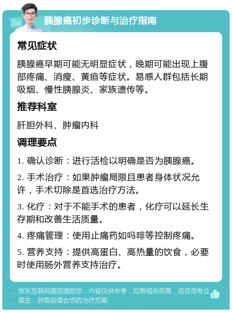 胰腺癌初步诊断与治疗指南 常见症状 胰腺癌早期可能无明显症状，晚期可能出现上腹部疼痛、消瘦、黄疸等症状。易感人群包括长期吸烟、慢性胰腺炎、家族遗传等。 推荐科室 肝胆外科、肿瘤内科 调理要点 1. 确认诊断：进行活检以明确是否为胰腺癌。 2. 手术治疗：如果肿瘤局限且患者身体状况允许，手术切除是首选治疗方法。 3. 化疗：对于不能手术的患者，化疗可以延长生存期和改善生活质量。 4. 疼痛管理：使用止痛药如吗啡等控制疼痛。 5. 营养支持：提供高蛋白、高热量的饮食，必要时使用肠外营养支持治疗。