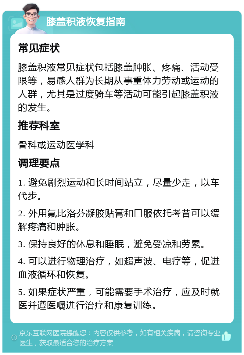 膝盖积液恢复指南 常见症状 膝盖积液常见症状包括膝盖肿胀、疼痛、活动受限等，易感人群为长期从事重体力劳动或运动的人群，尤其是过度骑车等活动可能引起膝盖积液的发生。 推荐科室 骨科或运动医学科 调理要点 1. 避免剧烈运动和长时间站立，尽量少走，以车代步。 2. 外用氟比洛芬凝胶贴膏和口服依托考昔可以缓解疼痛和肿胀。 3. 保持良好的休息和睡眠，避免受凉和劳累。 4. 可以进行物理治疗，如超声波、电疗等，促进血液循环和恢复。 5. 如果症状严重，可能需要手术治疗，应及时就医并遵医嘱进行治疗和康复训练。