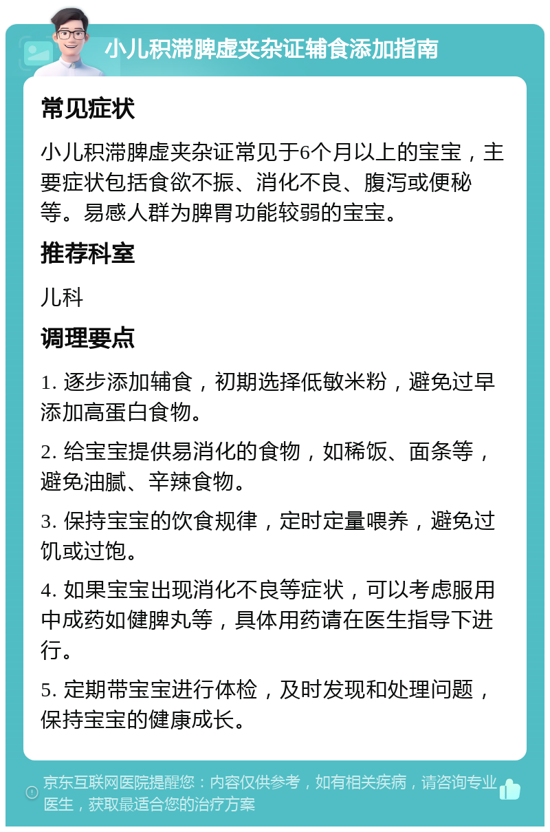 小儿积滞脾虚夹杂证辅食添加指南 常见症状 小儿积滞脾虚夹杂证常见于6个月以上的宝宝，主要症状包括食欲不振、消化不良、腹泻或便秘等。易感人群为脾胃功能较弱的宝宝。 推荐科室 儿科 调理要点 1. 逐步添加辅食，初期选择低敏米粉，避免过早添加高蛋白食物。 2. 给宝宝提供易消化的食物，如稀饭、面条等，避免油腻、辛辣食物。 3. 保持宝宝的饮食规律，定时定量喂养，避免过饥或过饱。 4. 如果宝宝出现消化不良等症状，可以考虑服用中成药如健脾丸等，具体用药请在医生指导下进行。 5. 定期带宝宝进行体检，及时发现和处理问题，保持宝宝的健康成长。