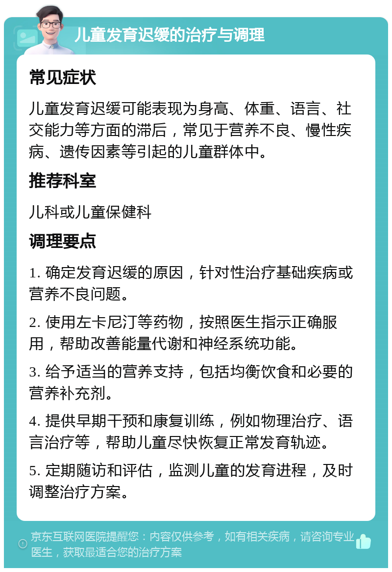 儿童发育迟缓的治疗与调理 常见症状 儿童发育迟缓可能表现为身高、体重、语言、社交能力等方面的滞后，常见于营养不良、慢性疾病、遗传因素等引起的儿童群体中。 推荐科室 儿科或儿童保健科 调理要点 1. 确定发育迟缓的原因，针对性治疗基础疾病或营养不良问题。 2. 使用左卡尼汀等药物，按照医生指示正确服用，帮助改善能量代谢和神经系统功能。 3. 给予适当的营养支持，包括均衡饮食和必要的营养补充剂。 4. 提供早期干预和康复训练，例如物理治疗、语言治疗等，帮助儿童尽快恢复正常发育轨迹。 5. 定期随访和评估，监测儿童的发育进程，及时调整治疗方案。