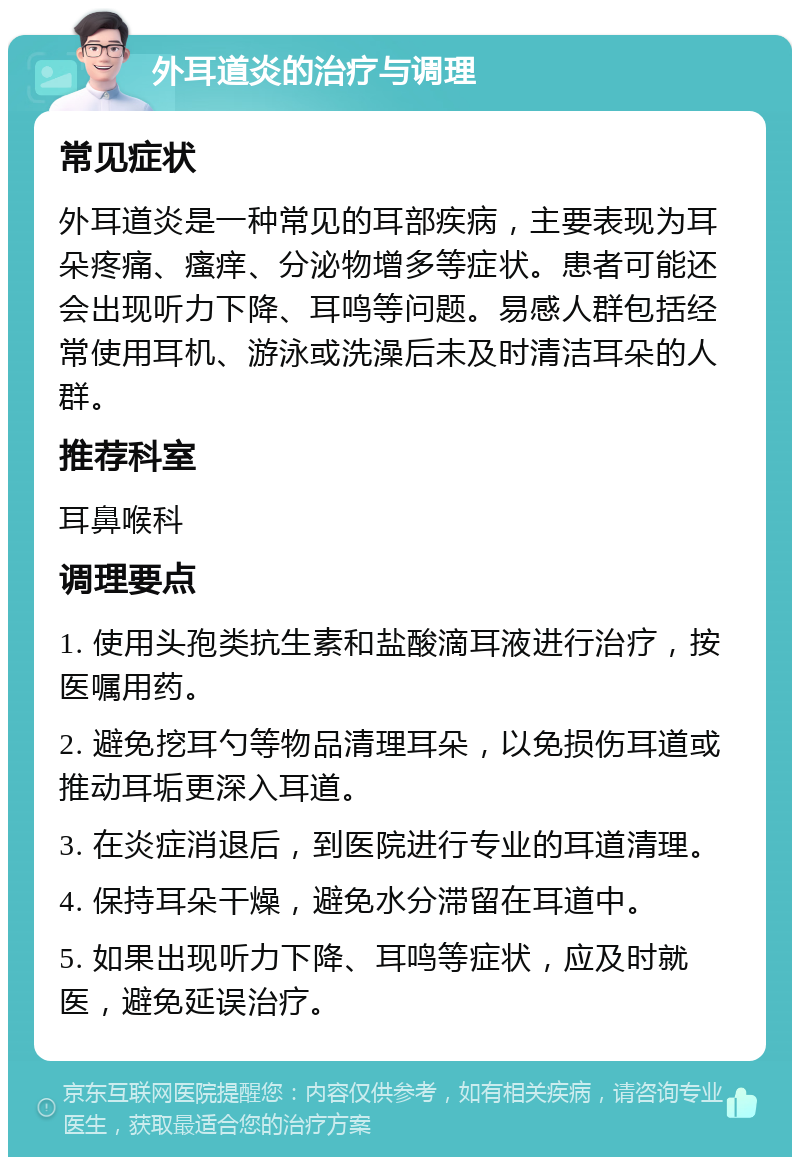 外耳道炎的治疗与调理 常见症状 外耳道炎是一种常见的耳部疾病，主要表现为耳朵疼痛、瘙痒、分泌物增多等症状。患者可能还会出现听力下降、耳鸣等问题。易感人群包括经常使用耳机、游泳或洗澡后未及时清洁耳朵的人群。 推荐科室 耳鼻喉科 调理要点 1. 使用头孢类抗生素和盐酸滴耳液进行治疗，按医嘱用药。 2. 避免挖耳勺等物品清理耳朵，以免损伤耳道或推动耳垢更深入耳道。 3. 在炎症消退后，到医院进行专业的耳道清理。 4. 保持耳朵干燥，避免水分滞留在耳道中。 5. 如果出现听力下降、耳鸣等症状，应及时就医，避免延误治疗。