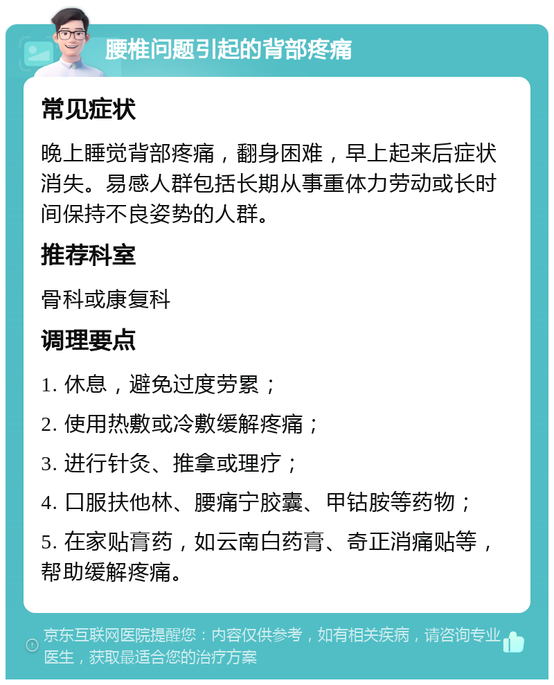 腰椎问题引起的背部疼痛 常见症状 晚上睡觉背部疼痛，翻身困难，早上起来后症状消失。易感人群包括长期从事重体力劳动或长时间保持不良姿势的人群。 推荐科室 骨科或康复科 调理要点 1. 休息，避免过度劳累； 2. 使用热敷或冷敷缓解疼痛； 3. 进行针灸、推拿或理疗； 4. 口服扶他林、腰痛宁胶囊、甲钴胺等药物； 5. 在家贴膏药，如云南白药膏、奇正消痛贴等，帮助缓解疼痛。