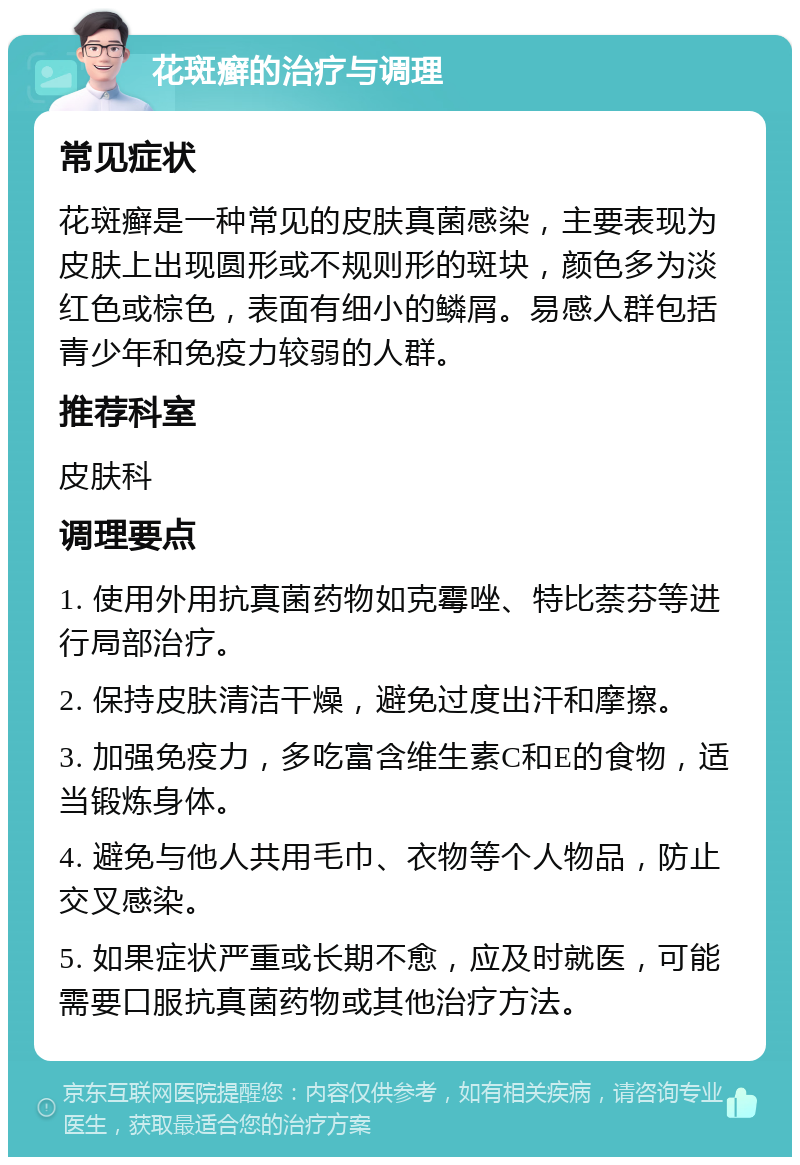 花斑癣的治疗与调理 常见症状 花斑癣是一种常见的皮肤真菌感染，主要表现为皮肤上出现圆形或不规则形的斑块，颜色多为淡红色或棕色，表面有细小的鳞屑。易感人群包括青少年和免疫力较弱的人群。 推荐科室 皮肤科 调理要点 1. 使用外用抗真菌药物如克霉唑、特比萘芬等进行局部治疗。 2. 保持皮肤清洁干燥，避免过度出汗和摩擦。 3. 加强免疫力，多吃富含维生素C和E的食物，适当锻炼身体。 4. 避免与他人共用毛巾、衣物等个人物品，防止交叉感染。 5. 如果症状严重或长期不愈，应及时就医，可能需要口服抗真菌药物或其他治疗方法。