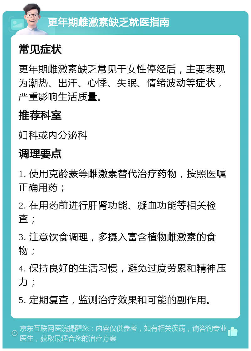 更年期雌激素缺乏就医指南 常见症状 更年期雌激素缺乏常见于女性停经后，主要表现为潮热、出汗、心悸、失眠、情绪波动等症状，严重影响生活质量。 推荐科室 妇科或内分泌科 调理要点 1. 使用克龄蒙等雌激素替代治疗药物，按照医嘱正确用药； 2. 在用药前进行肝肾功能、凝血功能等相关检查； 3. 注意饮食调理，多摄入富含植物雌激素的食物； 4. 保持良好的生活习惯，避免过度劳累和精神压力； 5. 定期复查，监测治疗效果和可能的副作用。