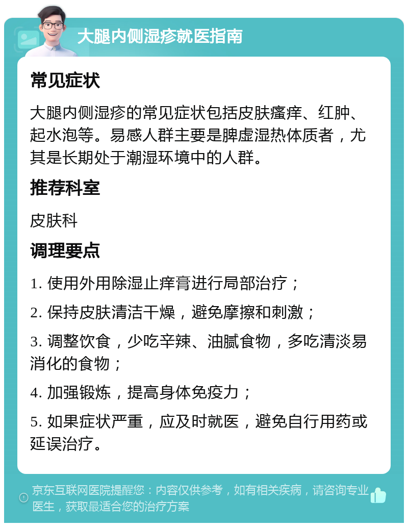 大腿内侧湿疹就医指南 常见症状 大腿内侧湿疹的常见症状包括皮肤瘙痒、红肿、起水泡等。易感人群主要是脾虚湿热体质者，尤其是长期处于潮湿环境中的人群。 推荐科室 皮肤科 调理要点 1. 使用外用除湿止痒膏进行局部治疗； 2. 保持皮肤清洁干燥，避免摩擦和刺激； 3. 调整饮食，少吃辛辣、油腻食物，多吃清淡易消化的食物； 4. 加强锻炼，提高身体免疫力； 5. 如果症状严重，应及时就医，避免自行用药或延误治疗。