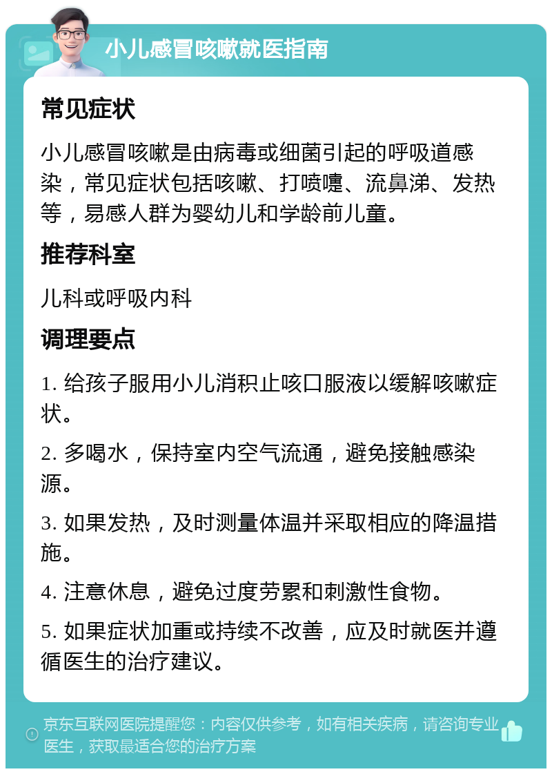 小儿感冒咳嗽就医指南 常见症状 小儿感冒咳嗽是由病毒或细菌引起的呼吸道感染，常见症状包括咳嗽、打喷嚏、流鼻涕、发热等，易感人群为婴幼儿和学龄前儿童。 推荐科室 儿科或呼吸内科 调理要点 1. 给孩子服用小儿消积止咳口服液以缓解咳嗽症状。 2. 多喝水，保持室内空气流通，避免接触感染源。 3. 如果发热，及时测量体温并采取相应的降温措施。 4. 注意休息，避免过度劳累和刺激性食物。 5. 如果症状加重或持续不改善，应及时就医并遵循医生的治疗建议。