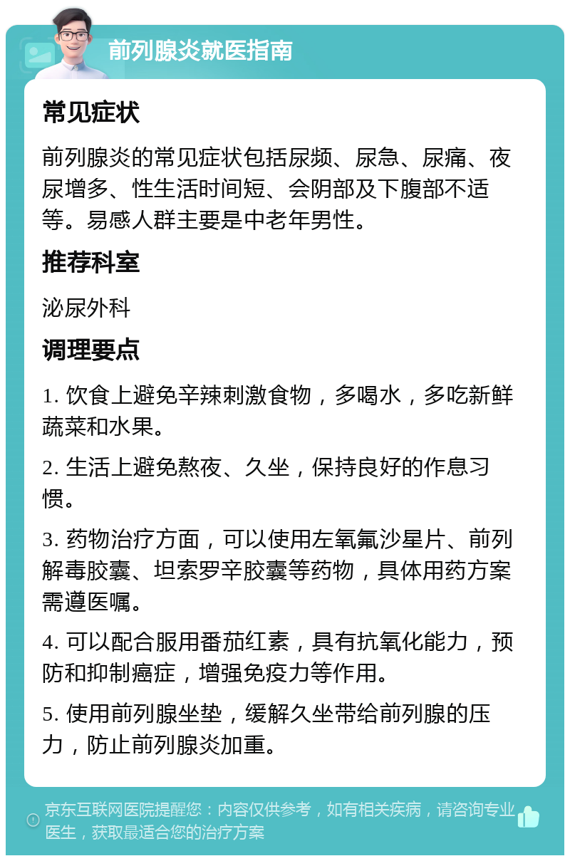 前列腺炎就医指南 常见症状 前列腺炎的常见症状包括尿频、尿急、尿痛、夜尿增多、性生活时间短、会阴部及下腹部不适等。易感人群主要是中老年男性。 推荐科室 泌尿外科 调理要点 1. 饮食上避免辛辣刺激食物，多喝水，多吃新鲜蔬菜和水果。 2. 生活上避免熬夜、久坐，保持良好的作息习惯。 3. 药物治疗方面，可以使用左氧氟沙星片、前列解毒胶囊、坦索罗辛胶囊等药物，具体用药方案需遵医嘱。 4. 可以配合服用番茄红素，具有抗氧化能力，预防和抑制癌症，增强免疫力等作用。 5. 使用前列腺坐垫，缓解久坐带给前列腺的压力，防止前列腺炎加重。