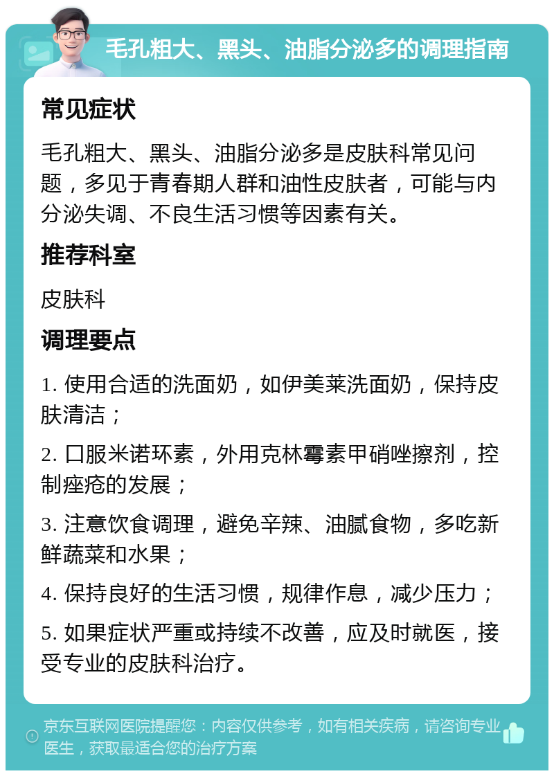 毛孔粗大、黑头、油脂分泌多的调理指南 常见症状 毛孔粗大、黑头、油脂分泌多是皮肤科常见问题，多见于青春期人群和油性皮肤者，可能与内分泌失调、不良生活习惯等因素有关。 推荐科室 皮肤科 调理要点 1. 使用合适的洗面奶，如伊美莱洗面奶，保持皮肤清洁； 2. 口服米诺环素，外用克林霉素甲硝唑擦剂，控制痤疮的发展； 3. 注意饮食调理，避免辛辣、油腻食物，多吃新鲜蔬菜和水果； 4. 保持良好的生活习惯，规律作息，减少压力； 5. 如果症状严重或持续不改善，应及时就医，接受专业的皮肤科治疗。