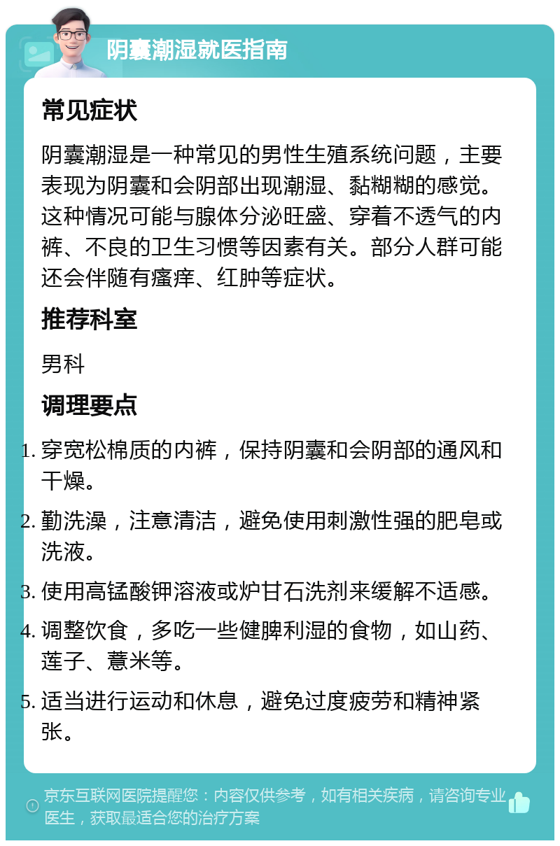 阴囊潮湿就医指南 常见症状 阴囊潮湿是一种常见的男性生殖系统问题，主要表现为阴囊和会阴部出现潮湿、黏糊糊的感觉。这种情况可能与腺体分泌旺盛、穿着不透气的内裤、不良的卫生习惯等因素有关。部分人群可能还会伴随有瘙痒、红肿等症状。 推荐科室 男科 调理要点 穿宽松棉质的内裤，保持阴囊和会阴部的通风和干燥。 勤洗澡，注意清洁，避免使用刺激性强的肥皂或洗液。 使用高锰酸钾溶液或炉甘石洗剂来缓解不适感。 调整饮食，多吃一些健脾利湿的食物，如山药、莲子、薏米等。 适当进行运动和休息，避免过度疲劳和精神紧张。