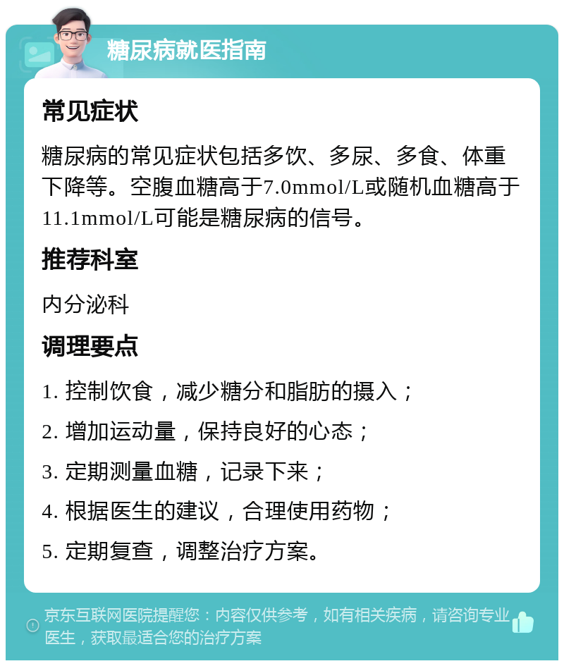 糖尿病就医指南 常见症状 糖尿病的常见症状包括多饮、多尿、多食、体重下降等。空腹血糖高于7.0mmol/L或随机血糖高于11.1mmol/L可能是糖尿病的信号。 推荐科室 内分泌科 调理要点 1. 控制饮食，减少糖分和脂肪的摄入； 2. 增加运动量，保持良好的心态； 3. 定期测量血糖，记录下来； 4. 根据医生的建议，合理使用药物； 5. 定期复查，调整治疗方案。