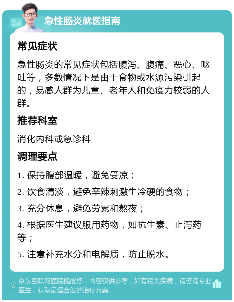 急性肠炎就医指南 常见症状 急性肠炎的常见症状包括腹泻、腹痛、恶心、呕吐等，多数情况下是由于食物或水源污染引起的，易感人群为儿童、老年人和免疫力较弱的人群。 推荐科室 消化内科或急诊科 调理要点 1. 保持腹部温暖，避免受凉； 2. 饮食清淡，避免辛辣刺激生冷硬的食物； 3. 充分休息，避免劳累和熬夜； 4. 根据医生建议服用药物，如抗生素、止泻药等； 5. 注意补充水分和电解质，防止脱水。