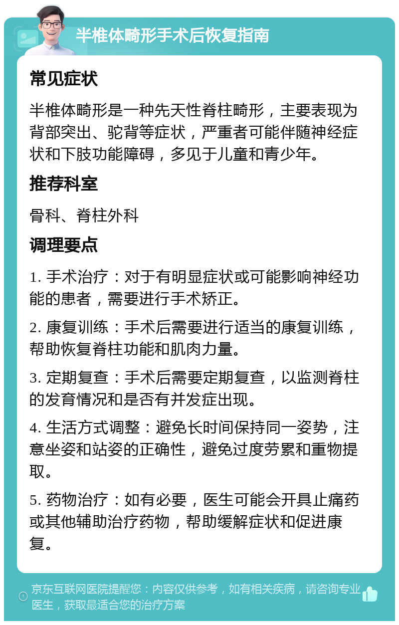 半椎体畸形手术后恢复指南 常见症状 半椎体畸形是一种先天性脊柱畸形，主要表现为背部突出、驼背等症状，严重者可能伴随神经症状和下肢功能障碍，多见于儿童和青少年。 推荐科室 骨科、脊柱外科 调理要点 1. 手术治疗：对于有明显症状或可能影响神经功能的患者，需要进行手术矫正。 2. 康复训练：手术后需要进行适当的康复训练，帮助恢复脊柱功能和肌肉力量。 3. 定期复查：手术后需要定期复查，以监测脊柱的发育情况和是否有并发症出现。 4. 生活方式调整：避免长时间保持同一姿势，注意坐姿和站姿的正确性，避免过度劳累和重物提取。 5. 药物治疗：如有必要，医生可能会开具止痛药或其他辅助治疗药物，帮助缓解症状和促进康复。