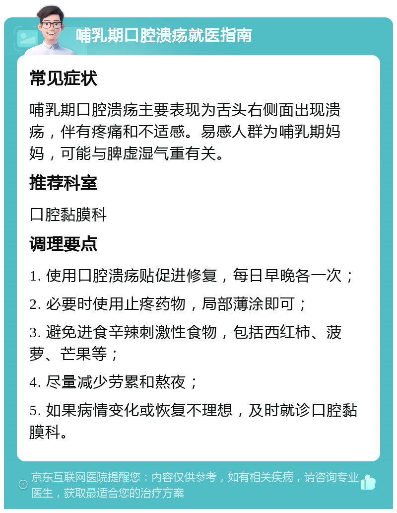 哺乳期口腔溃疡就医指南 常见症状 哺乳期口腔溃疡主要表现为舌头右侧面出现溃疡，伴有疼痛和不适感。易感人群为哺乳期妈妈，可能与脾虚湿气重有关。 推荐科室 口腔黏膜科 调理要点 1. 使用口腔溃疡贴促进修复，每日早晚各一次； 2. 必要时使用止疼药物，局部薄涂即可； 3. 避免进食辛辣刺激性食物，包括西红柿、菠萝、芒果等； 4. 尽量减少劳累和熬夜； 5. 如果病情变化或恢复不理想，及时就诊口腔黏膜科。