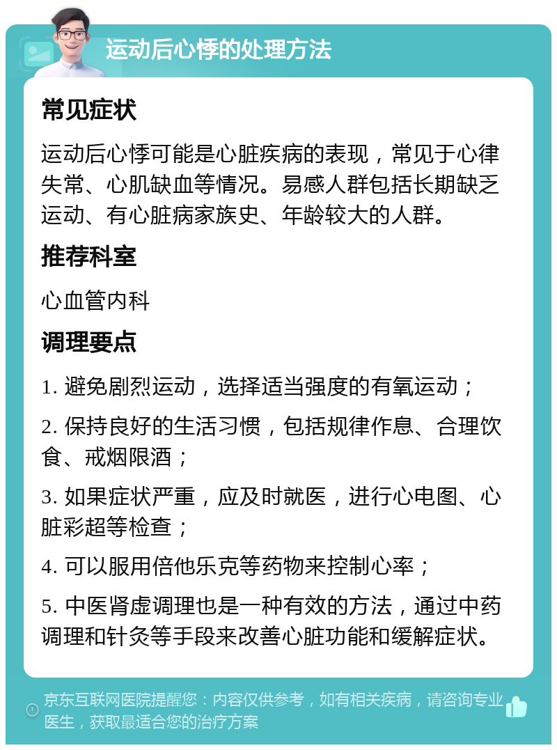 运动后心悸的处理方法 常见症状 运动后心悸可能是心脏疾病的表现，常见于心律失常、心肌缺血等情况。易感人群包括长期缺乏运动、有心脏病家族史、年龄较大的人群。 推荐科室 心血管内科 调理要点 1. 避免剧烈运动，选择适当强度的有氧运动； 2. 保持良好的生活习惯，包括规律作息、合理饮食、戒烟限酒； 3. 如果症状严重，应及时就医，进行心电图、心脏彩超等检查； 4. 可以服用倍他乐克等药物来控制心率； 5. 中医肾虚调理也是一种有效的方法，通过中药调理和针灸等手段来改善心脏功能和缓解症状。