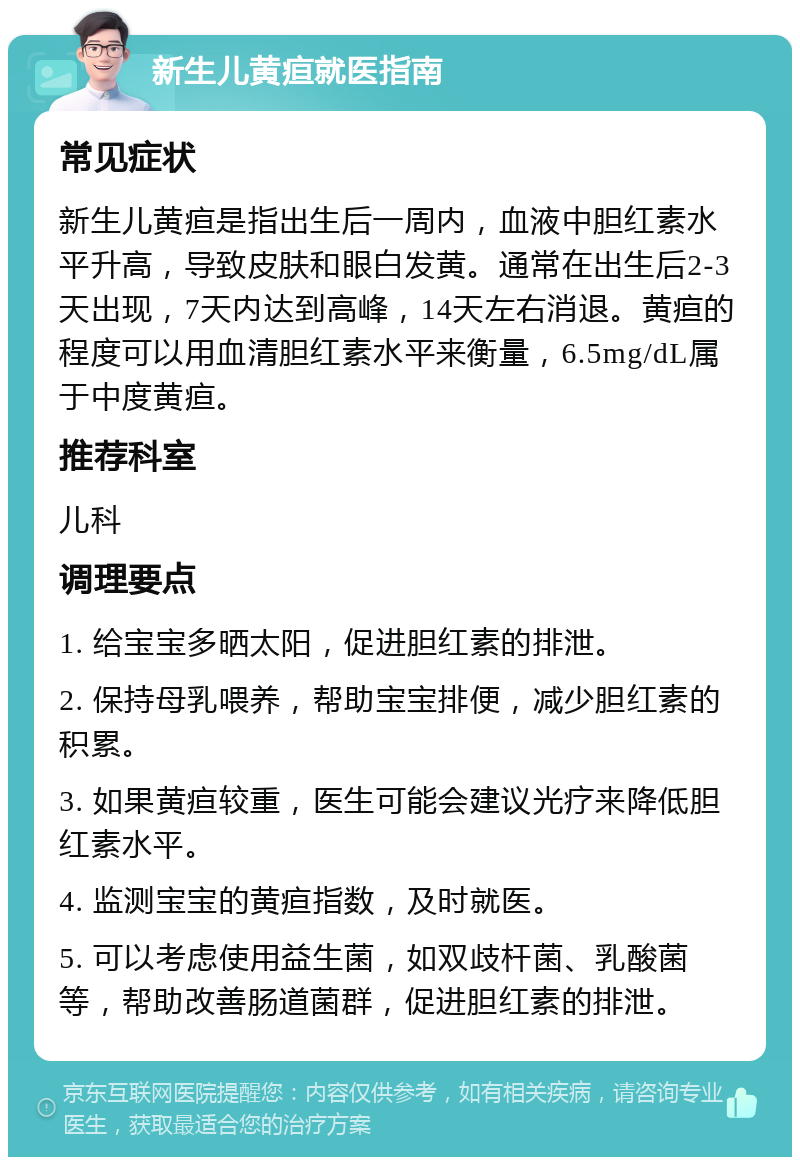 新生儿黄疸就医指南 常见症状 新生儿黄疸是指出生后一周内，血液中胆红素水平升高，导致皮肤和眼白发黄。通常在出生后2-3天出现，7天内达到高峰，14天左右消退。黄疸的程度可以用血清胆红素水平来衡量，6.5mg/dL属于中度黄疸。 推荐科室 儿科 调理要点 1. 给宝宝多晒太阳，促进胆红素的排泄。 2. 保持母乳喂养，帮助宝宝排便，减少胆红素的积累。 3. 如果黄疸较重，医生可能会建议光疗来降低胆红素水平。 4. 监测宝宝的黄疸指数，及时就医。 5. 可以考虑使用益生菌，如双歧杆菌、乳酸菌等，帮助改善肠道菌群，促进胆红素的排泄。