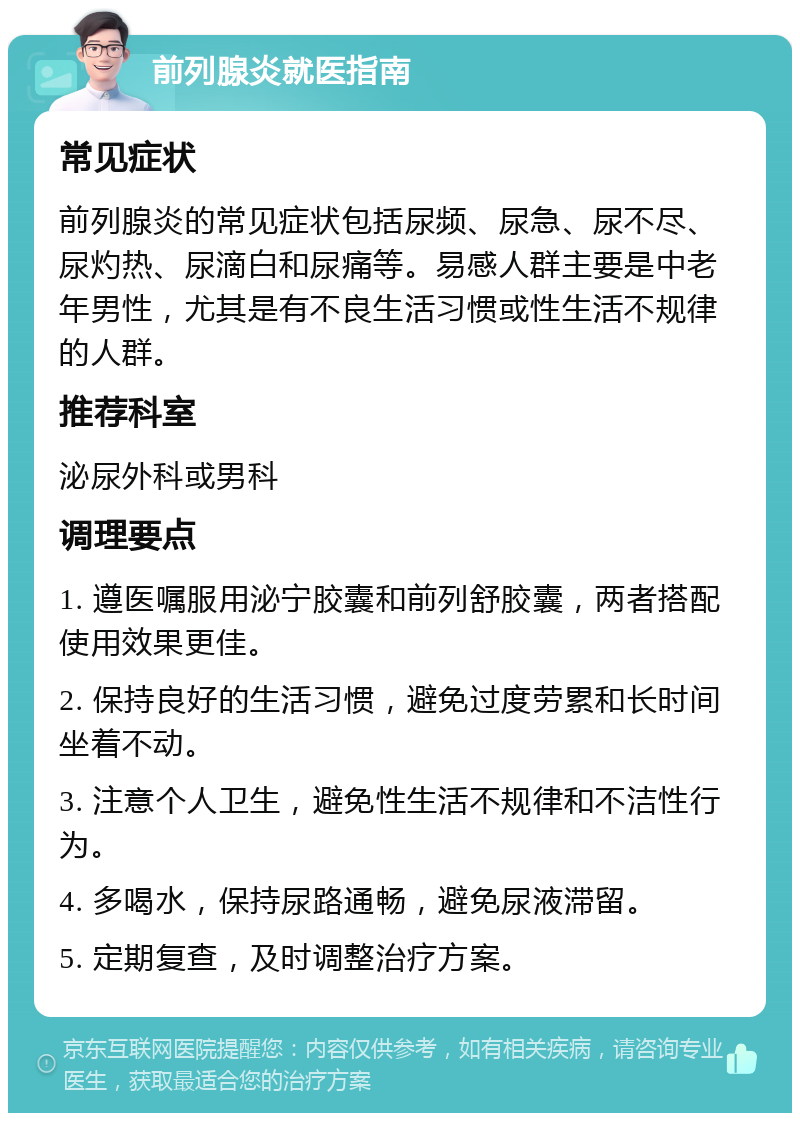 前列腺炎就医指南 常见症状 前列腺炎的常见症状包括尿频、尿急、尿不尽、尿灼热、尿滴白和尿痛等。易感人群主要是中老年男性，尤其是有不良生活习惯或性生活不规律的人群。 推荐科室 泌尿外科或男科 调理要点 1. 遵医嘱服用泌宁胶囊和前列舒胶囊，两者搭配使用效果更佳。 2. 保持良好的生活习惯，避免过度劳累和长时间坐着不动。 3. 注意个人卫生，避免性生活不规律和不洁性行为。 4. 多喝水，保持尿路通畅，避免尿液滞留。 5. 定期复查，及时调整治疗方案。