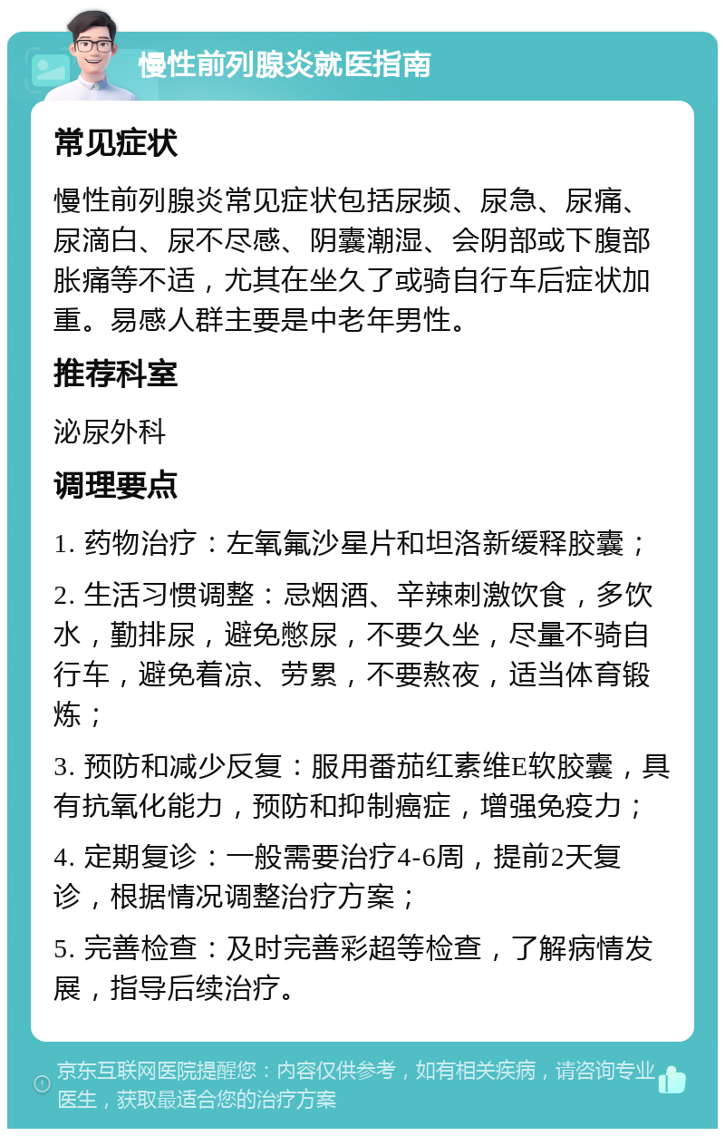 慢性前列腺炎就医指南 常见症状 慢性前列腺炎常见症状包括尿频、尿急、尿痛、尿滴白、尿不尽感、阴囊潮湿、会阴部或下腹部胀痛等不适，尤其在坐久了或骑自行车后症状加重。易感人群主要是中老年男性。 推荐科室 泌尿外科 调理要点 1. 药物治疗：左氧氟沙星片和坦洛新缓释胶囊； 2. 生活习惯调整：忌烟酒、辛辣刺激饮食，多饮水，勤排尿，避免憋尿，不要久坐，尽量不骑自行车，避免着凉、劳累，不要熬夜，适当体育锻炼； 3. 预防和减少反复：服用番茄红素维E软胶囊，具有抗氧化能力，预防和抑制癌症，增强免疫力； 4. 定期复诊：一般需要治疗4-6周，提前2天复诊，根据情况调整治疗方案； 5. 完善检查：及时完善彩超等检查，了解病情发展，指导后续治疗。