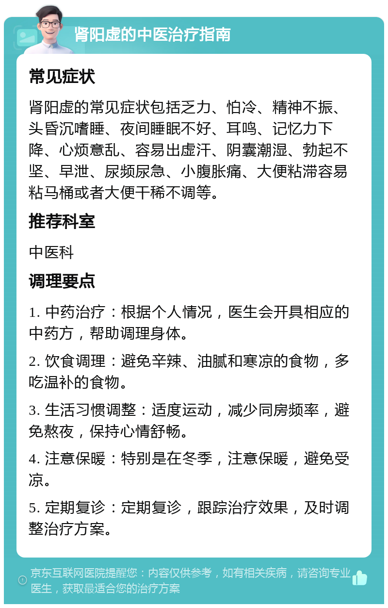 肾阳虚的中医治疗指南 常见症状 肾阳虚的常见症状包括乏力、怕冷、精神不振、头昏沉嗜睡、夜间睡眠不好、耳鸣、记忆力下降、心烦意乱、容易出虚汗、阴囊潮湿、勃起不坚、早泄、尿频尿急、小腹胀痛、大便粘滞容易粘马桶或者大便干稀不调等。 推荐科室 中医科 调理要点 1. 中药治疗：根据个人情况，医生会开具相应的中药方，帮助调理身体。 2. 饮食调理：避免辛辣、油腻和寒凉的食物，多吃温补的食物。 3. 生活习惯调整：适度运动，减少同房频率，避免熬夜，保持心情舒畅。 4. 注意保暖：特别是在冬季，注意保暖，避免受凉。 5. 定期复诊：定期复诊，跟踪治疗效果，及时调整治疗方案。