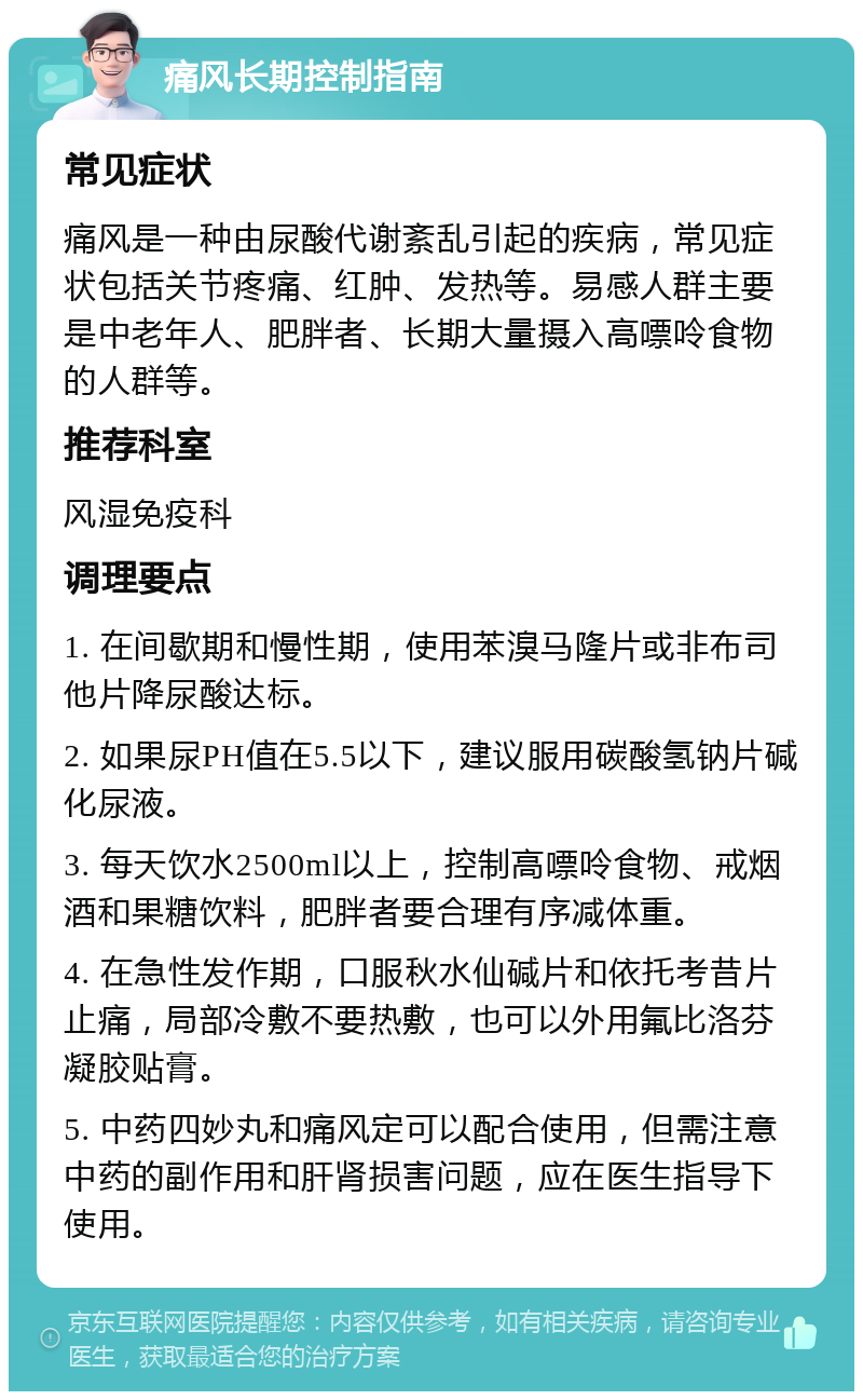 痛风长期控制指南 常见症状 痛风是一种由尿酸代谢紊乱引起的疾病，常见症状包括关节疼痛、红肿、发热等。易感人群主要是中老年人、肥胖者、长期大量摄入高嘌呤食物的人群等。 推荐科室 风湿免疫科 调理要点 1. 在间歇期和慢性期，使用苯溴马隆片或非布司他片降尿酸达标。 2. 如果尿PH值在5.5以下，建议服用碳酸氢钠片碱化尿液。 3. 每天饮水2500ml以上，控制高嘌呤食物、戒烟酒和果糖饮料，肥胖者要合理有序减体重。 4. 在急性发作期，口服秋水仙碱片和依托考昔片止痛，局部冷敷不要热敷，也可以外用氟比洛芬凝胶贴膏。 5. 中药四妙丸和痛风定可以配合使用，但需注意中药的副作用和肝肾损害问题，应在医生指导下使用。