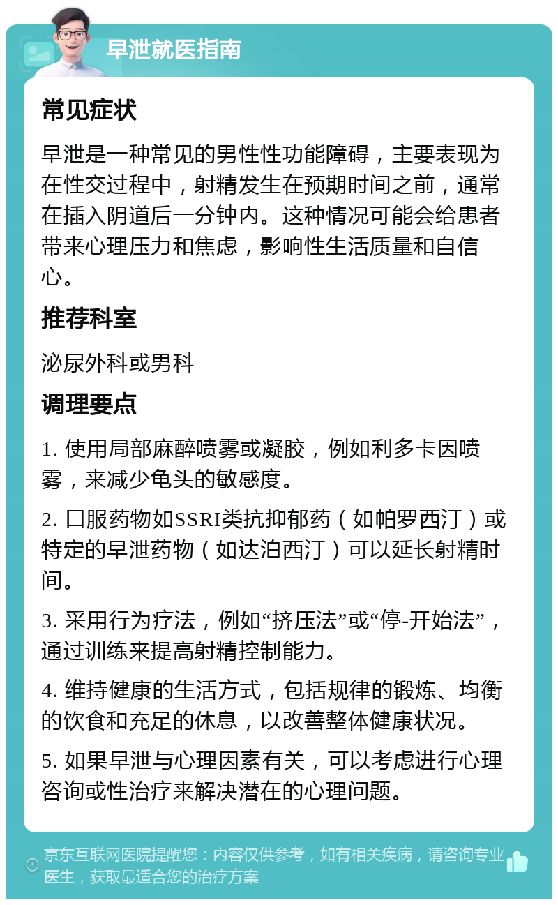 早泄就医指南 常见症状 早泄是一种常见的男性性功能障碍，主要表现为在性交过程中，射精发生在预期时间之前，通常在插入阴道后一分钟内。这种情况可能会给患者带来心理压力和焦虑，影响性生活质量和自信心。 推荐科室 泌尿外科或男科 调理要点 1. 使用局部麻醉喷雾或凝胶，例如利多卡因喷雾，来减少龟头的敏感度。 2. 口服药物如SSRI类抗抑郁药（如帕罗西汀）或特定的早泄药物（如达泊西汀）可以延长射精时间。 3. 采用行为疗法，例如“挤压法”或“停-开始法”，通过训练来提高射精控制能力。 4. 维持健康的生活方式，包括规律的锻炼、均衡的饮食和充足的休息，以改善整体健康状况。 5. 如果早泄与心理因素有关，可以考虑进行心理咨询或性治疗来解决潜在的心理问题。