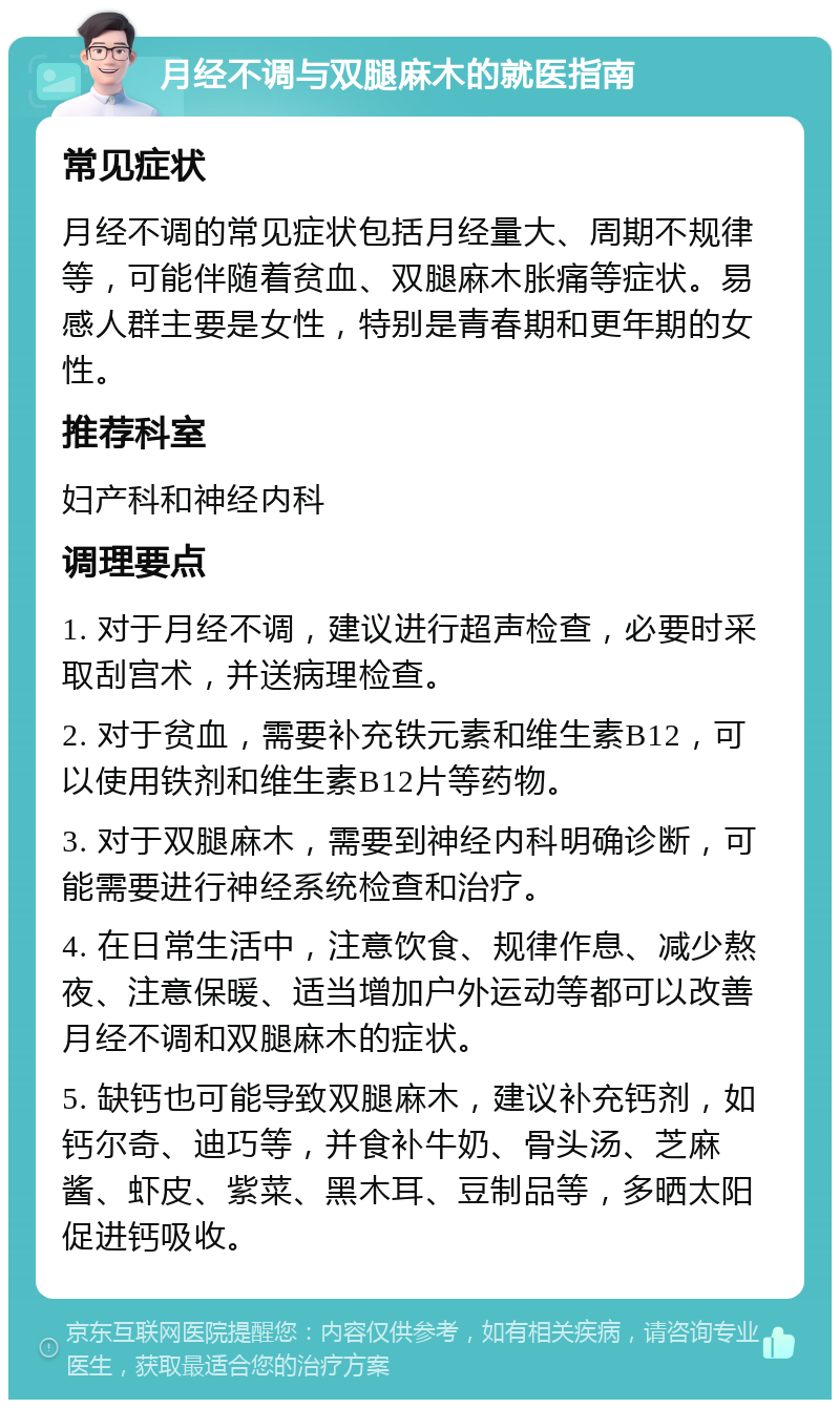 月经不调与双腿麻木的就医指南 常见症状 月经不调的常见症状包括月经量大、周期不规律等，可能伴随着贫血、双腿麻木胀痛等症状。易感人群主要是女性，特别是青春期和更年期的女性。 推荐科室 妇产科和神经内科 调理要点 1. 对于月经不调，建议进行超声检查，必要时采取刮宫术，并送病理检查。 2. 对于贫血，需要补充铁元素和维生素B12，可以使用铁剂和维生素B12片等药物。 3. 对于双腿麻木，需要到神经内科明确诊断，可能需要进行神经系统检查和治疗。 4. 在日常生活中，注意饮食、规律作息、减少熬夜、注意保暖、适当增加户外运动等都可以改善月经不调和双腿麻木的症状。 5. 缺钙也可能导致双腿麻木，建议补充钙剂，如钙尔奇、迪巧等，并食补牛奶、骨头汤、芝麻酱、虾皮、紫菜、黑木耳、豆制品等，多晒太阳促进钙吸收。