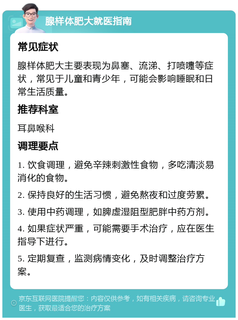 腺样体肥大就医指南 常见症状 腺样体肥大主要表现为鼻塞、流涕、打喷嚏等症状，常见于儿童和青少年，可能会影响睡眠和日常生活质量。 推荐科室 耳鼻喉科 调理要点 1. 饮食调理，避免辛辣刺激性食物，多吃清淡易消化的食物。 2. 保持良好的生活习惯，避免熬夜和过度劳累。 3. 使用中药调理，如脾虚湿阻型肥胖中药方剂。 4. 如果症状严重，可能需要手术治疗，应在医生指导下进行。 5. 定期复查，监测病情变化，及时调整治疗方案。