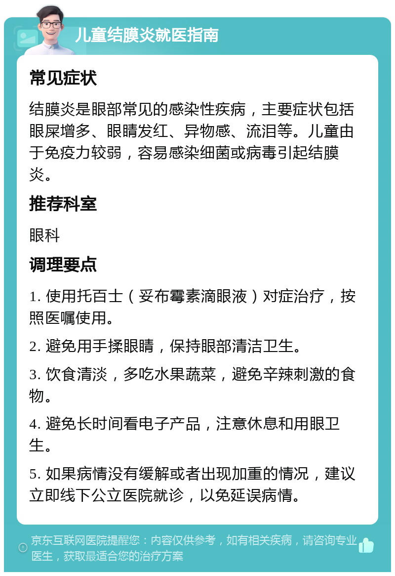 儿童结膜炎就医指南 常见症状 结膜炎是眼部常见的感染性疾病，主要症状包括眼屎增多、眼睛发红、异物感、流泪等。儿童由于免疫力较弱，容易感染细菌或病毒引起结膜炎。 推荐科室 眼科 调理要点 1. 使用托百士（妥布霉素滴眼液）对症治疗，按照医嘱使用。 2. 避免用手揉眼睛，保持眼部清洁卫生。 3. 饮食清淡，多吃水果蔬菜，避免辛辣刺激的食物。 4. 避免长时间看电子产品，注意休息和用眼卫生。 5. 如果病情没有缓解或者出现加重的情况，建议立即线下公立医院就诊，以免延误病情。