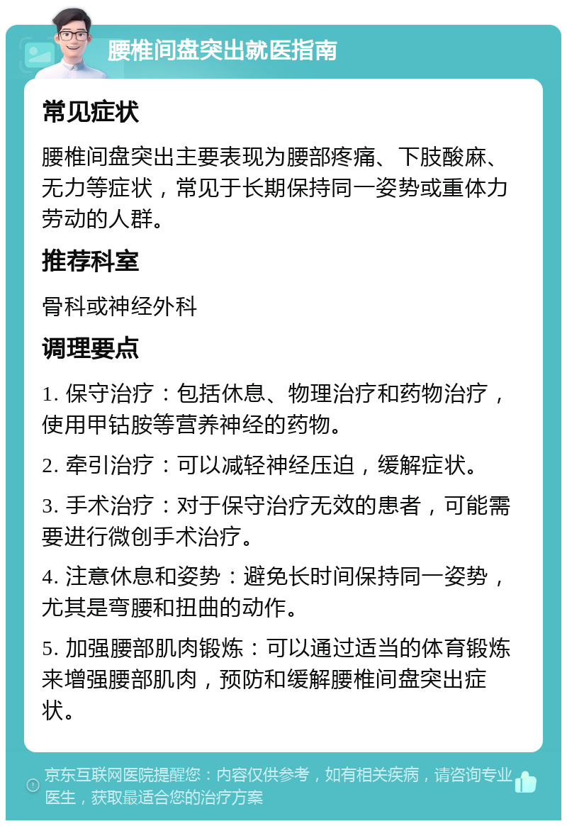 腰椎间盘突出就医指南 常见症状 腰椎间盘突出主要表现为腰部疼痛、下肢酸麻、无力等症状，常见于长期保持同一姿势或重体力劳动的人群。 推荐科室 骨科或神经外科 调理要点 1. 保守治疗：包括休息、物理治疗和药物治疗，使用甲钴胺等营养神经的药物。 2. 牵引治疗：可以减轻神经压迫，缓解症状。 3. 手术治疗：对于保守治疗无效的患者，可能需要进行微创手术治疗。 4. 注意休息和姿势：避免长时间保持同一姿势，尤其是弯腰和扭曲的动作。 5. 加强腰部肌肉锻炼：可以通过适当的体育锻炼来增强腰部肌肉，预防和缓解腰椎间盘突出症状。