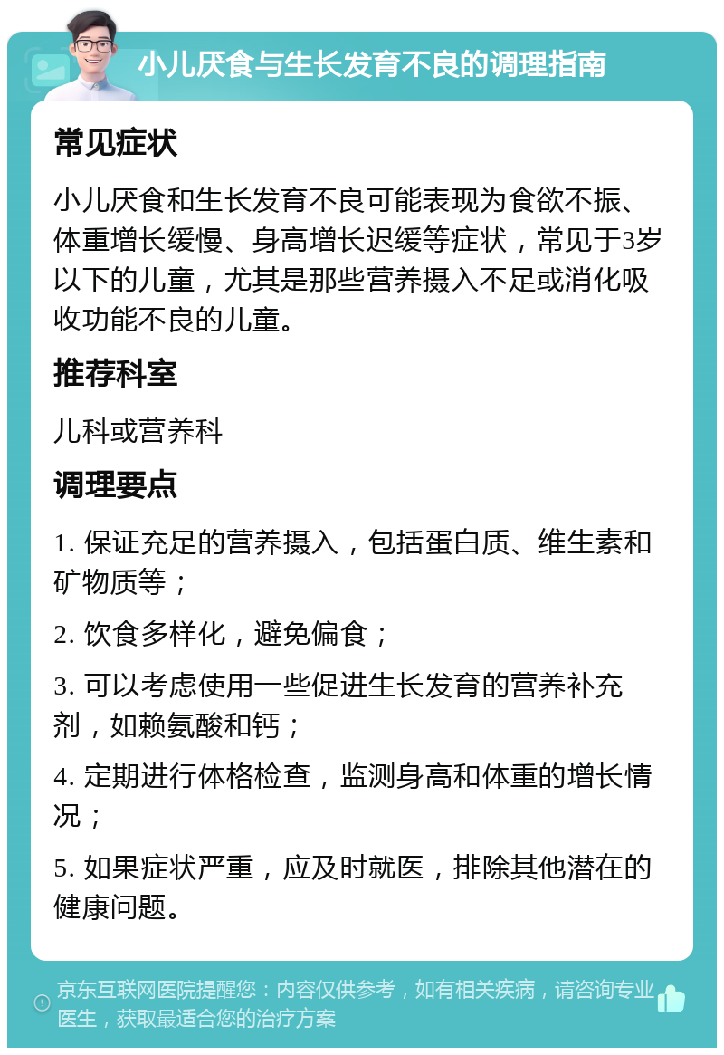 小儿厌食与生长发育不良的调理指南 常见症状 小儿厌食和生长发育不良可能表现为食欲不振、体重增长缓慢、身高增长迟缓等症状，常见于3岁以下的儿童，尤其是那些营养摄入不足或消化吸收功能不良的儿童。 推荐科室 儿科或营养科 调理要点 1. 保证充足的营养摄入，包括蛋白质、维生素和矿物质等； 2. 饮食多样化，避免偏食； 3. 可以考虑使用一些促进生长发育的营养补充剂，如赖氨酸和钙； 4. 定期进行体格检查，监测身高和体重的增长情况； 5. 如果症状严重，应及时就医，排除其他潜在的健康问题。