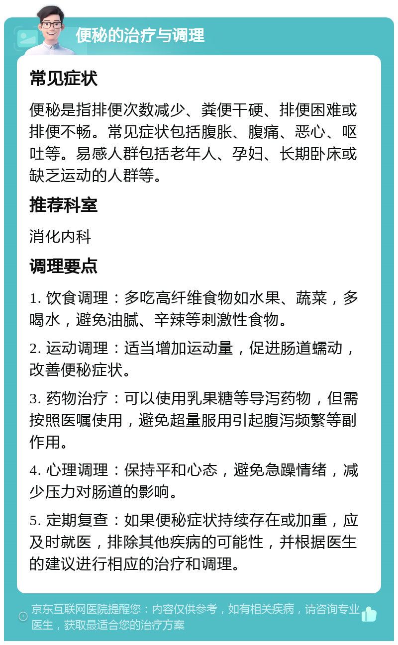 便秘的治疗与调理 常见症状 便秘是指排便次数减少、粪便干硬、排便困难或排便不畅。常见症状包括腹胀、腹痛、恶心、呕吐等。易感人群包括老年人、孕妇、长期卧床或缺乏运动的人群等。 推荐科室 消化内科 调理要点 1. 饮食调理：多吃高纤维食物如水果、蔬菜，多喝水，避免油腻、辛辣等刺激性食物。 2. 运动调理：适当增加运动量，促进肠道蠕动，改善便秘症状。 3. 药物治疗：可以使用乳果糖等导泻药物，但需按照医嘱使用，避免超量服用引起腹泻频繁等副作用。 4. 心理调理：保持平和心态，避免急躁情绪，减少压力对肠道的影响。 5. 定期复查：如果便秘症状持续存在或加重，应及时就医，排除其他疾病的可能性，并根据医生的建议进行相应的治疗和调理。