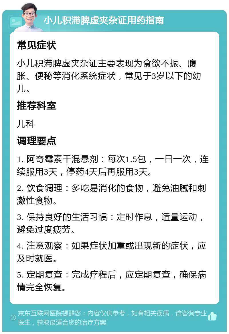 小儿积滞脾虚夹杂证用药指南 常见症状 小儿积滞脾虚夹杂证主要表现为食欲不振、腹胀、便秘等消化系统症状，常见于3岁以下的幼儿。 推荐科室 儿科 调理要点 1. 阿奇霉素干混悬剂：每次1.5包，一日一次，连续服用3天，停药4天后再服用3天。 2. 饮食调理：多吃易消化的食物，避免油腻和刺激性食物。 3. 保持良好的生活习惯：定时作息，适量运动，避免过度疲劳。 4. 注意观察：如果症状加重或出现新的症状，应及时就医。 5. 定期复查：完成疗程后，应定期复查，确保病情完全恢复。