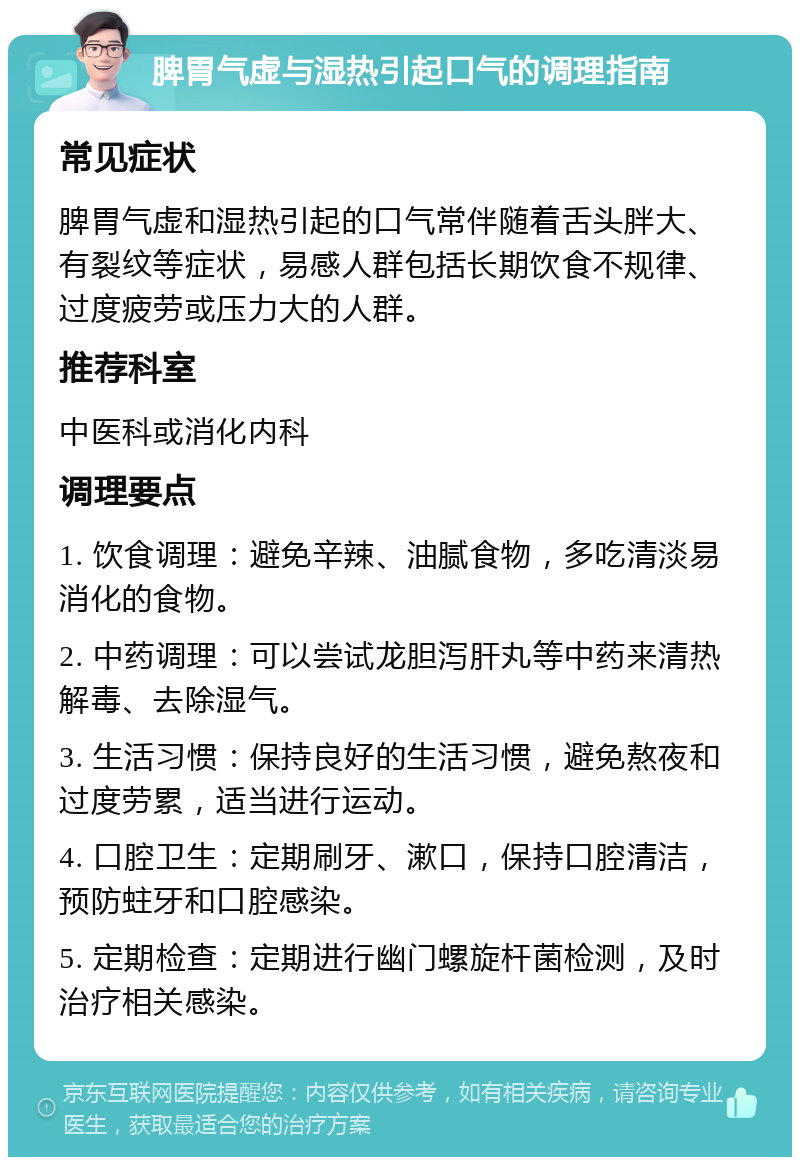 脾胃气虚与湿热引起口气的调理指南 常见症状 脾胃气虚和湿热引起的口气常伴随着舌头胖大、有裂纹等症状，易感人群包括长期饮食不规律、过度疲劳或压力大的人群。 推荐科室 中医科或消化内科 调理要点 1. 饮食调理：避免辛辣、油腻食物，多吃清淡易消化的食物。 2. 中药调理：可以尝试龙胆泻肝丸等中药来清热解毒、去除湿气。 3. 生活习惯：保持良好的生活习惯，避免熬夜和过度劳累，适当进行运动。 4. 口腔卫生：定期刷牙、漱口，保持口腔清洁，预防蛀牙和口腔感染。 5. 定期检查：定期进行幽门螺旋杆菌检测，及时治疗相关感染。