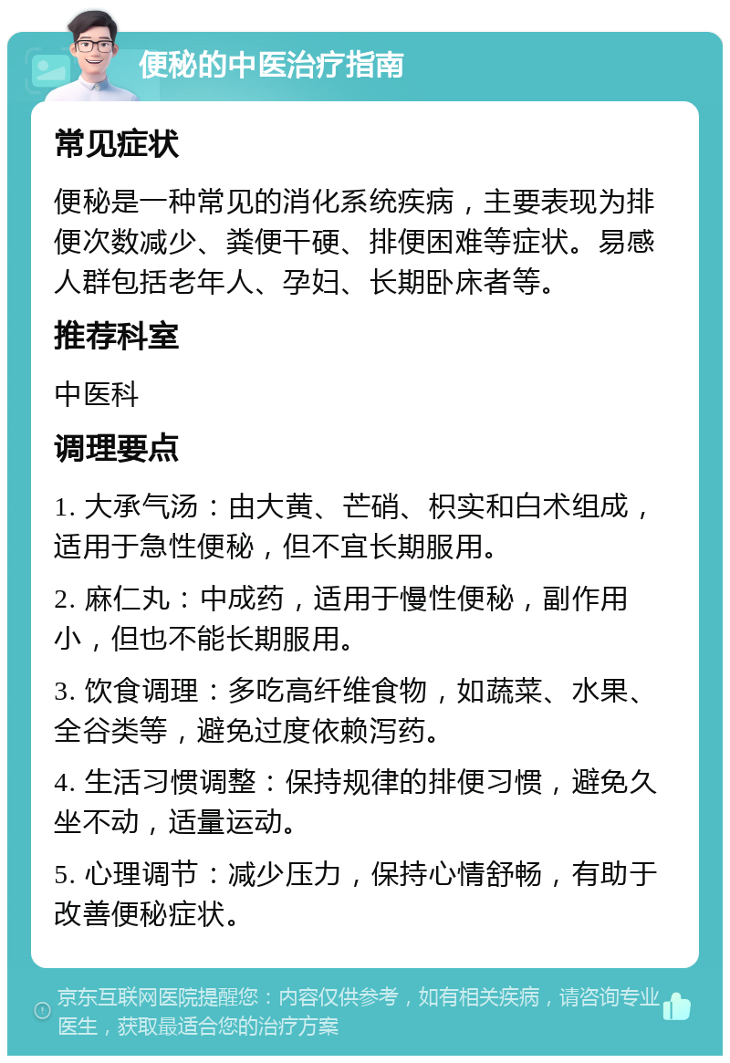 便秘的中医治疗指南 常见症状 便秘是一种常见的消化系统疾病，主要表现为排便次数减少、粪便干硬、排便困难等症状。易感人群包括老年人、孕妇、长期卧床者等。 推荐科室 中医科 调理要点 1. 大承气汤：由大黄、芒硝、枳实和白术组成，适用于急性便秘，但不宜长期服用。 2. 麻仁丸：中成药，适用于慢性便秘，副作用小，但也不能长期服用。 3. 饮食调理：多吃高纤维食物，如蔬菜、水果、全谷类等，避免过度依赖泻药。 4. 生活习惯调整：保持规律的排便习惯，避免久坐不动，适量运动。 5. 心理调节：减少压力，保持心情舒畅，有助于改善便秘症状。