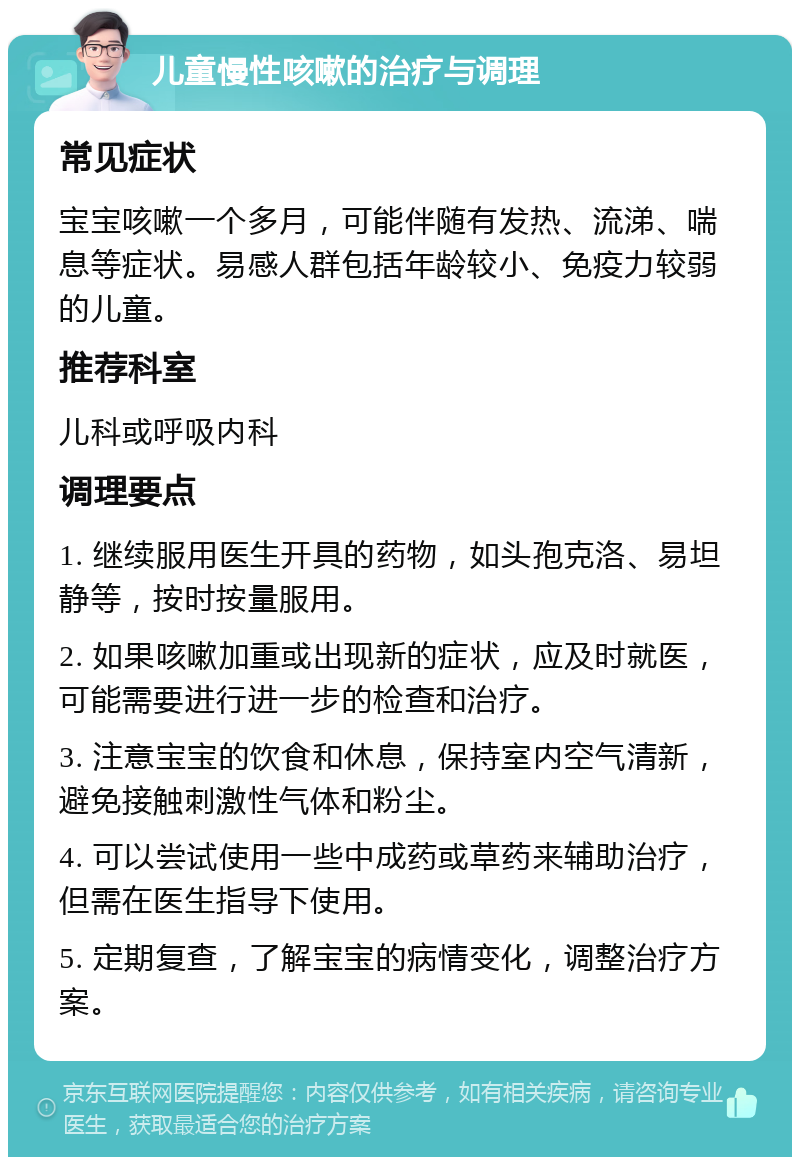 儿童慢性咳嗽的治疗与调理 常见症状 宝宝咳嗽一个多月，可能伴随有发热、流涕、喘息等症状。易感人群包括年龄较小、免疫力较弱的儿童。 推荐科室 儿科或呼吸内科 调理要点 1. 继续服用医生开具的药物，如头孢克洛、易坦静等，按时按量服用。 2. 如果咳嗽加重或出现新的症状，应及时就医，可能需要进行进一步的检查和治疗。 3. 注意宝宝的饮食和休息，保持室内空气清新，避免接触刺激性气体和粉尘。 4. 可以尝试使用一些中成药或草药来辅助治疗，但需在医生指导下使用。 5. 定期复查，了解宝宝的病情变化，调整治疗方案。