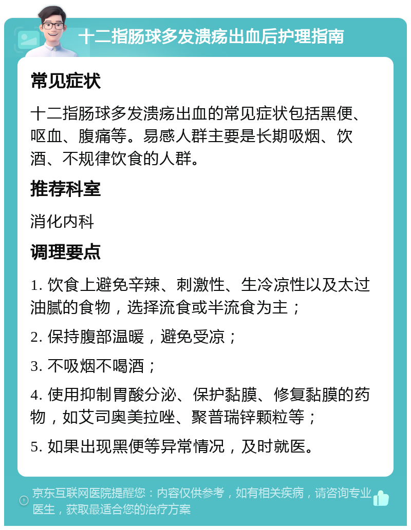 十二指肠球多发溃疡出血后护理指南 常见症状 十二指肠球多发溃疡出血的常见症状包括黑便、呕血、腹痛等。易感人群主要是长期吸烟、饮酒、不规律饮食的人群。 推荐科室 消化内科 调理要点 1. 饮食上避免辛辣、刺激性、生冷凉性以及太过油腻的食物，选择流食或半流食为主； 2. 保持腹部温暖，避免受凉； 3. 不吸烟不喝酒； 4. 使用抑制胃酸分泌、保护黏膜、修复黏膜的药物，如艾司奥美拉唑、聚普瑞锌颗粒等； 5. 如果出现黑便等异常情况，及时就医。