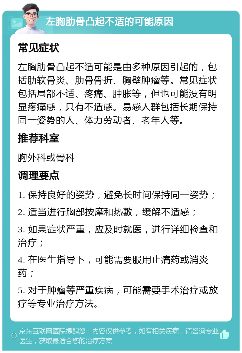 左胸肋骨凸起不适的可能原因 常见症状 左胸肋骨凸起不适可能是由多种原因引起的，包括肋软骨炎、肋骨骨折、胸壁肿瘤等。常见症状包括局部不适、疼痛、肿胀等，但也可能没有明显疼痛感，只有不适感。易感人群包括长期保持同一姿势的人、体力劳动者、老年人等。 推荐科室 胸外科或骨科 调理要点 1. 保持良好的姿势，避免长时间保持同一姿势； 2. 适当进行胸部按摩和热敷，缓解不适感； 3. 如果症状严重，应及时就医，进行详细检查和治疗； 4. 在医生指导下，可能需要服用止痛药或消炎药； 5. 对于肿瘤等严重疾病，可能需要手术治疗或放疗等专业治疗方法。