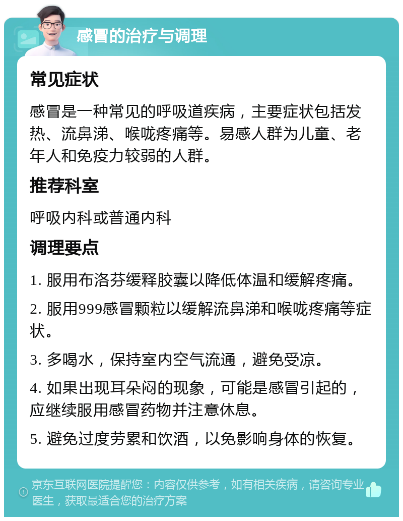 感冒的治疗与调理 常见症状 感冒是一种常见的呼吸道疾病，主要症状包括发热、流鼻涕、喉咙疼痛等。易感人群为儿童、老年人和免疫力较弱的人群。 推荐科室 呼吸内科或普通内科 调理要点 1. 服用布洛芬缓释胶囊以降低体温和缓解疼痛。 2. 服用999感冒颗粒以缓解流鼻涕和喉咙疼痛等症状。 3. 多喝水，保持室内空气流通，避免受凉。 4. 如果出现耳朵闷的现象，可能是感冒引起的，应继续服用感冒药物并注意休息。 5. 避免过度劳累和饮酒，以免影响身体的恢复。