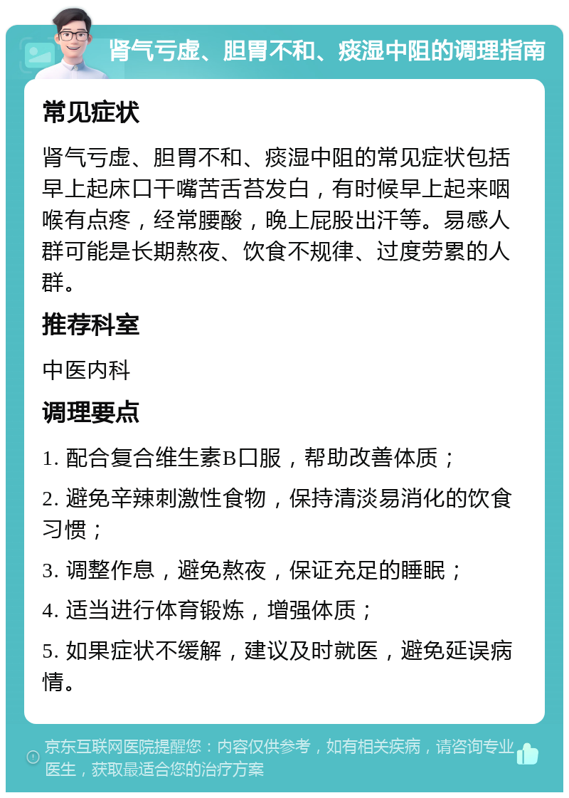 肾气亏虚、胆胃不和、痰湿中阻的调理指南 常见症状 肾气亏虚、胆胃不和、痰湿中阻的常见症状包括早上起床口干嘴苦舌苔发白，有时候早上起来咽喉有点疼，经常腰酸，晚上屁股出汗等。易感人群可能是长期熬夜、饮食不规律、过度劳累的人群。 推荐科室 中医内科 调理要点 1. 配合复合维生素B口服，帮助改善体质； 2. 避免辛辣刺激性食物，保持清淡易消化的饮食习惯； 3. 调整作息，避免熬夜，保证充足的睡眠； 4. 适当进行体育锻炼，增强体质； 5. 如果症状不缓解，建议及时就医，避免延误病情。