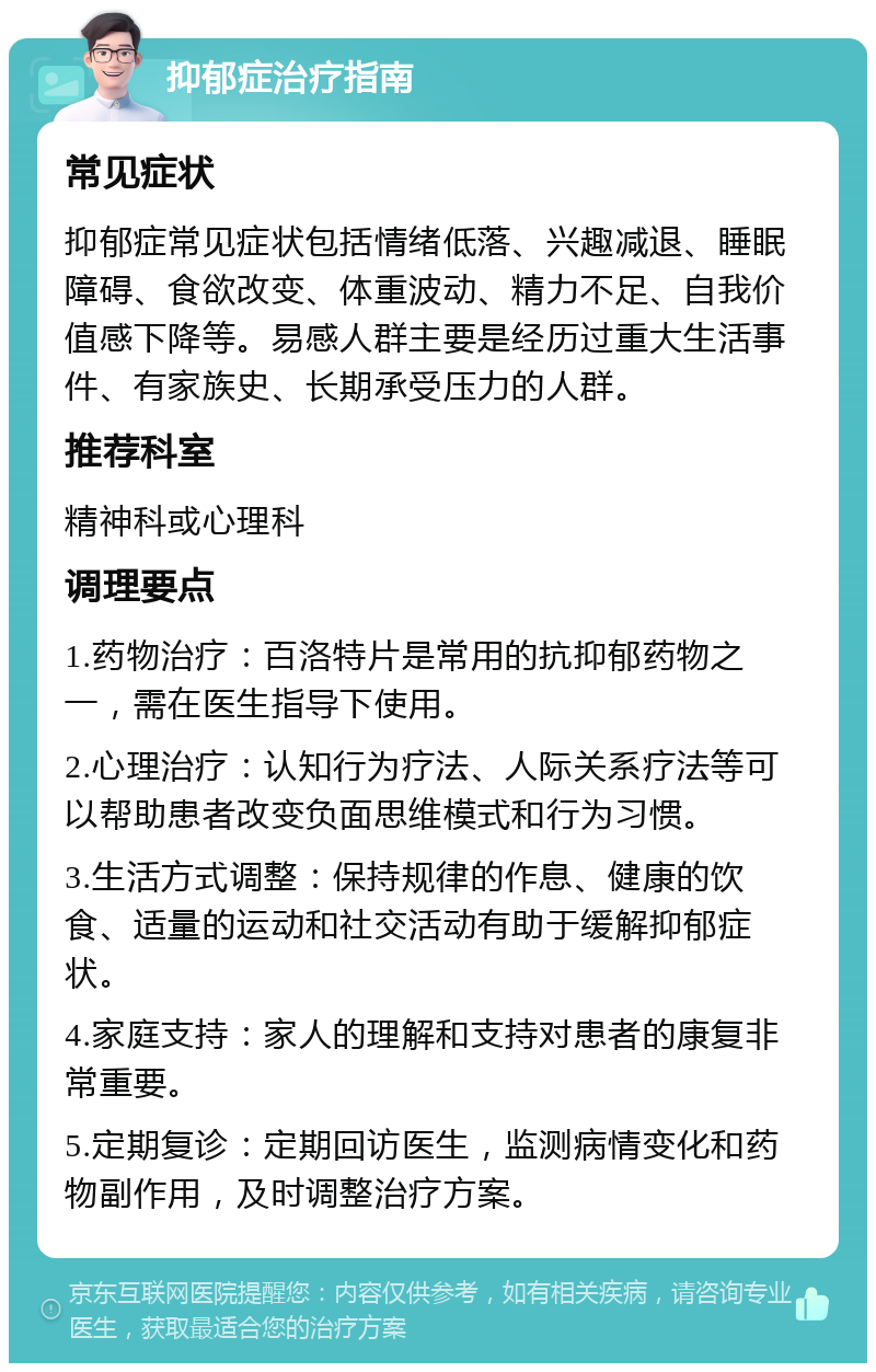 抑郁症治疗指南 常见症状 抑郁症常见症状包括情绪低落、兴趣减退、睡眠障碍、食欲改变、体重波动、精力不足、自我价值感下降等。易感人群主要是经历过重大生活事件、有家族史、长期承受压力的人群。 推荐科室 精神科或心理科 调理要点 1.药物治疗：百洛特片是常用的抗抑郁药物之一，需在医生指导下使用。 2.心理治疗：认知行为疗法、人际关系疗法等可以帮助患者改变负面思维模式和行为习惯。 3.生活方式调整：保持规律的作息、健康的饮食、适量的运动和社交活动有助于缓解抑郁症状。 4.家庭支持：家人的理解和支持对患者的康复非常重要。 5.定期复诊：定期回访医生，监测病情变化和药物副作用，及时调整治疗方案。