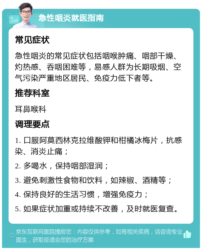 急性咽炎就医指南 常见症状 急性咽炎的常见症状包括咽喉肿痛、咽部干燥、灼热感、吞咽困难等，易感人群为长期吸烟、空气污染严重地区居民、免疫力低下者等。 推荐科室 耳鼻喉科 调理要点 1. 口服阿莫西林克拉维酸钾和柑橘冰梅片，抗感染、消炎止痛； 2. 多喝水，保持咽部湿润； 3. 避免刺激性食物和饮料，如辣椒、酒精等； 4. 保持良好的生活习惯，增强免疫力； 5. 如果症状加重或持续不改善，及时就医复查。