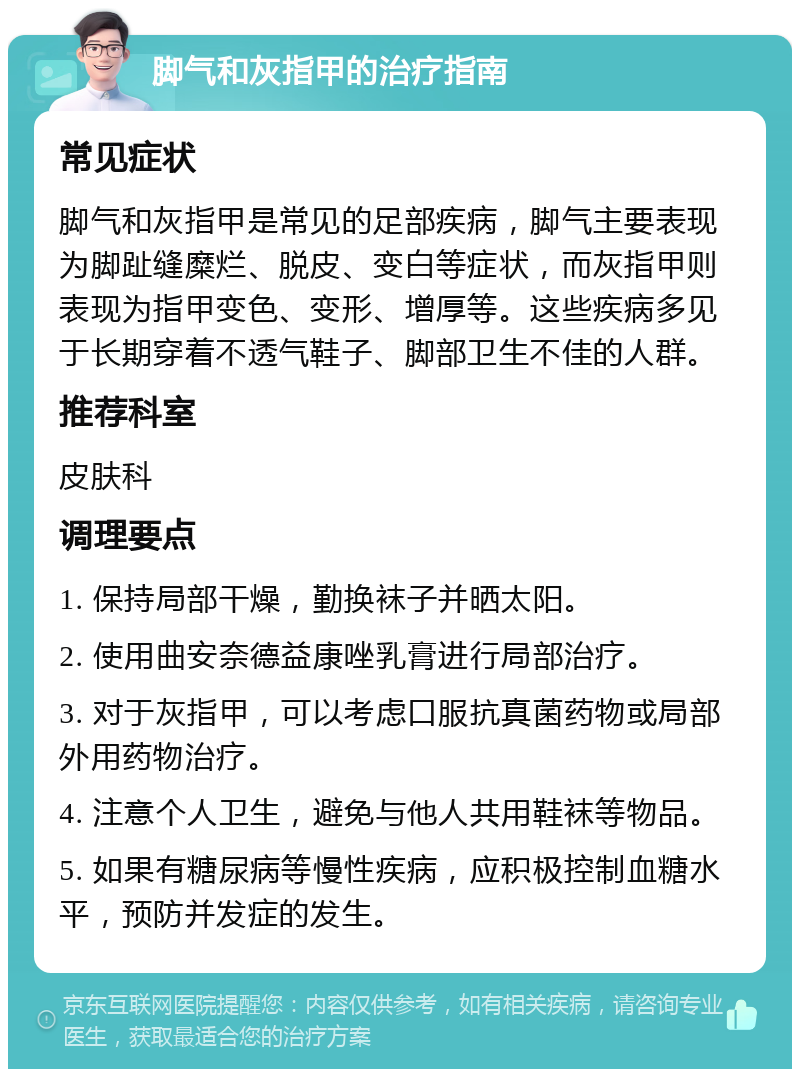 脚气和灰指甲的治疗指南 常见症状 脚气和灰指甲是常见的足部疾病，脚气主要表现为脚趾缝糜烂、脱皮、变白等症状，而灰指甲则表现为指甲变色、变形、增厚等。这些疾病多见于长期穿着不透气鞋子、脚部卫生不佳的人群。 推荐科室 皮肤科 调理要点 1. 保持局部干燥，勤换袜子并晒太阳。 2. 使用曲安奈德益康唑乳膏进行局部治疗。 3. 对于灰指甲，可以考虑口服抗真菌药物或局部外用药物治疗。 4. 注意个人卫生，避免与他人共用鞋袜等物品。 5. 如果有糖尿病等慢性疾病，应积极控制血糖水平，预防并发症的发生。