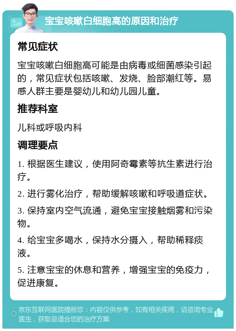 宝宝咳嗽白细胞高的原因和治疗 常见症状 宝宝咳嗽白细胞高可能是由病毒或细菌感染引起的，常见症状包括咳嗽、发烧、脸部潮红等。易感人群主要是婴幼儿和幼儿园儿童。 推荐科室 儿科或呼吸内科 调理要点 1. 根据医生建议，使用阿奇霉素等抗生素进行治疗。 2. 进行雾化治疗，帮助缓解咳嗽和呼吸道症状。 3. 保持室内空气流通，避免宝宝接触烟雾和污染物。 4. 给宝宝多喝水，保持水分摄入，帮助稀释痰液。 5. 注意宝宝的休息和营养，增强宝宝的免疫力，促进康复。